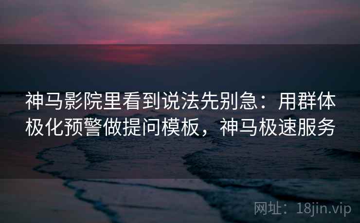 神马影院里看到说法先别急：用群体极化预警做提问模板，神马极速服务