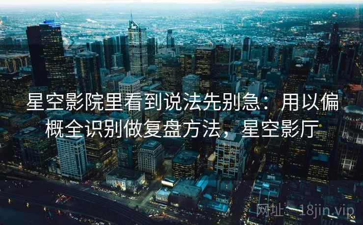 星空影院里看到说法先别急：用以偏概全识别做复盘方法，星空影厅