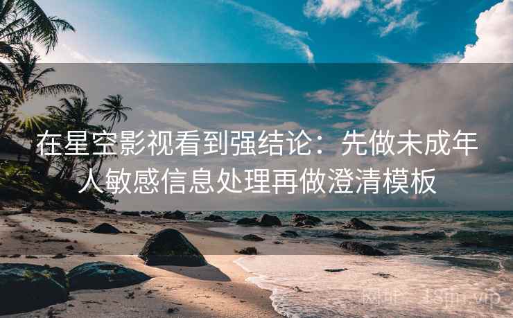 在星空影视看到强结论:先做未成年人敏感信息处理再做澄清模板 在星空影视看到强结论:先做未成年人敏感信息处理再做澄清模板