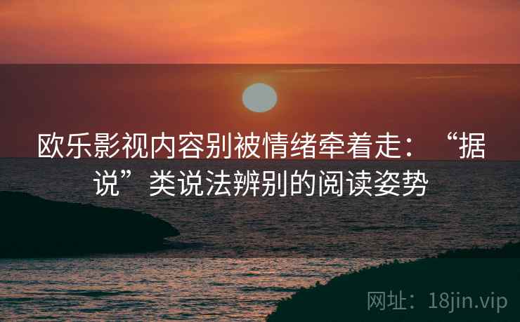欧乐影视内容别被情绪牵着走：“据说”类说法辨别的阅读姿势