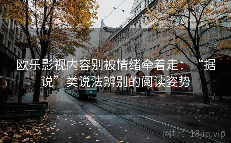 欧乐影视内容别被情绪牵着走：“据说”类说法辨别的阅读姿势