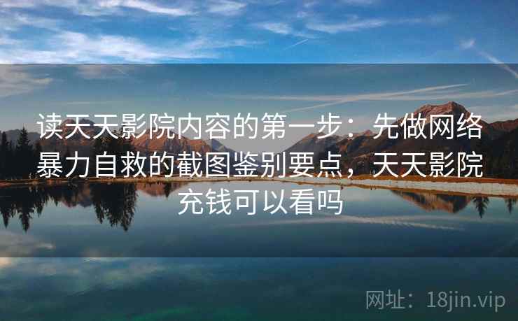 读天天影院内容的第一步：先做网络暴力自救的截图鉴别要点，天天影院充钱可以看吗