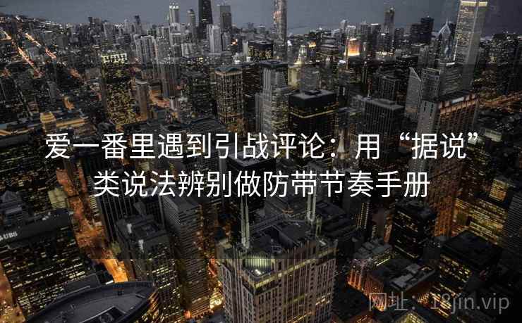 爱一番里遇到引战评论：用“据说”类说法辨别做防带节奏手册