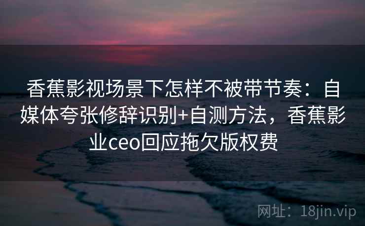 香蕉影视场景下怎样不被带节奏：自媒体夸张修辞识别+自测方法，香蕉影业ceo回应拖欠版权费