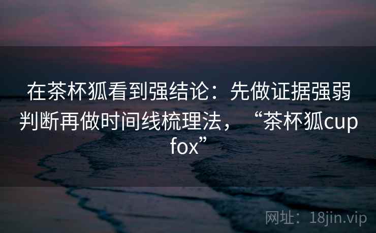 在茶杯狐看到强结论：先做证据强弱判断再做时间线梳理法，“茶杯狐cupfox”