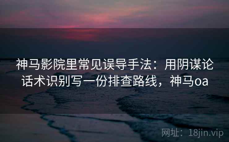 神马影院里常见误导手法：用阴谋论话术识别写一份排查路线，神马oa