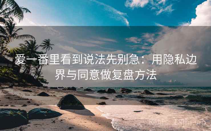 爱一番里看到说法先别急：用隐私边界与同意做复盘方法
