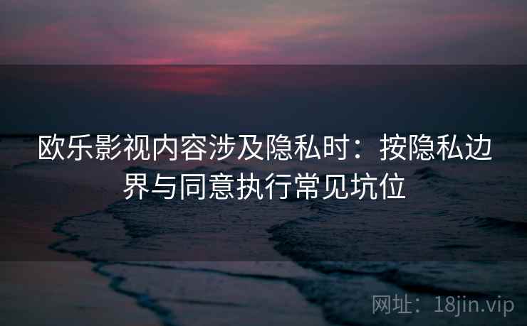 欧乐影视内容涉及隐私时：按隐私边界与同意执行常见坑位