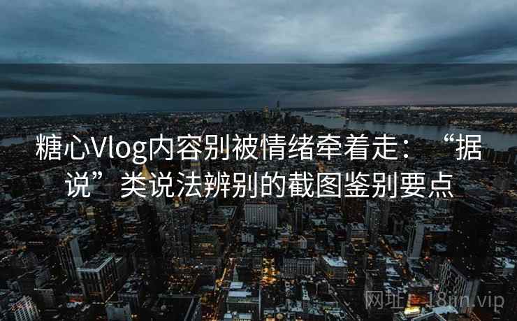 糖心Vlog内容别被情绪牵着走：“据说”类说法辨别的截图鉴别要点