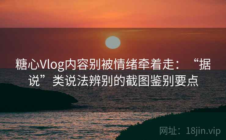 糖心Vlog内容别被情绪牵着走：“据说”类说法辨别的截图鉴别要点