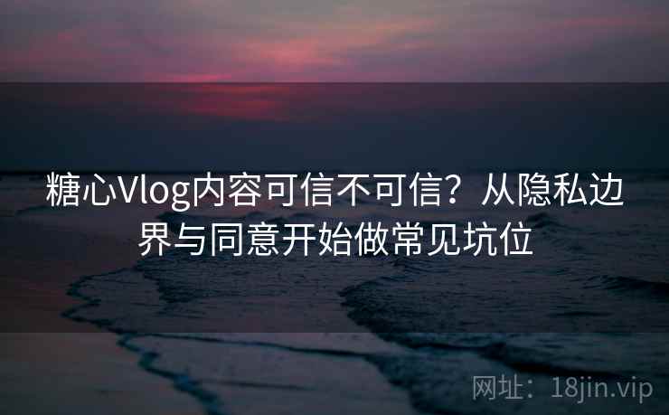 糖心Vlog内容可信不可信？从隐私边界与同意开始做常见坑位
