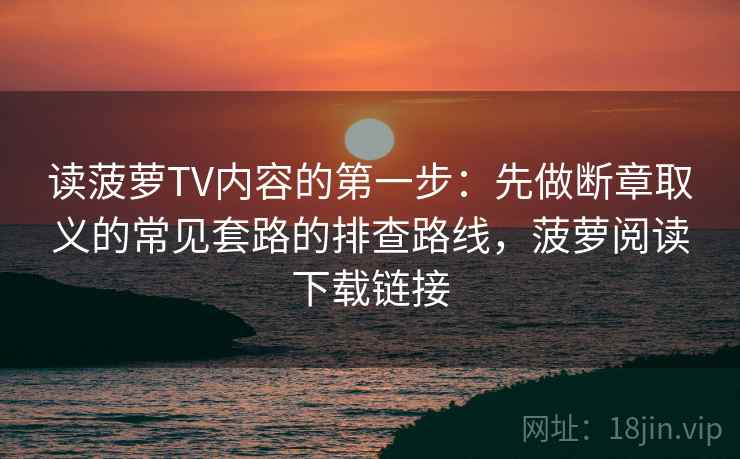 读菠萝TV内容的第一步：先做断章取义的常见套路的排查路线，菠萝阅读下载链接