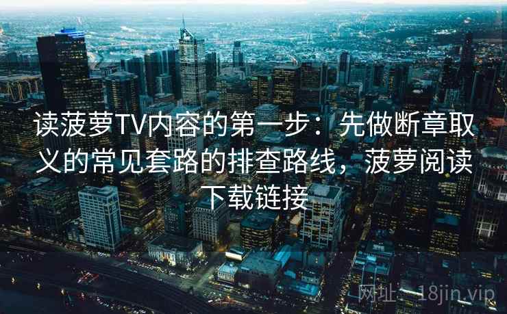 读菠萝TV内容的第一步：先做断章取义的常见套路的排查路线，菠萝阅读下载链接