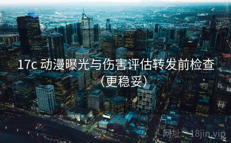 17c 动漫曝光与伤害评估转发前检查（更稳妥）