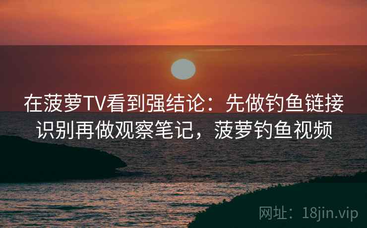 在菠萝TV看到强结论：先做钓鱼链接识别再做观察笔记，菠萝钓鱼视频