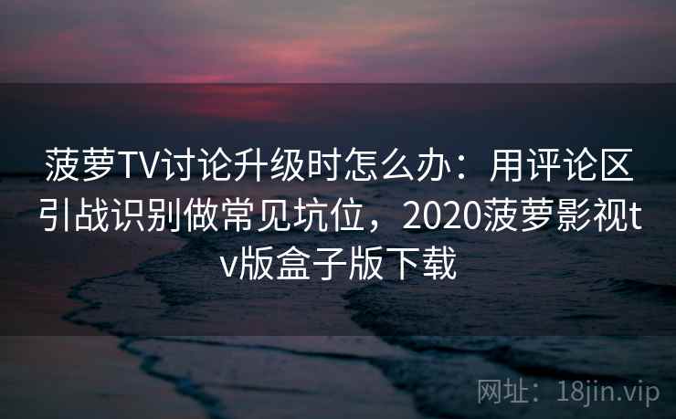 菠萝TV讨论升级时怎么办：用评论区引战识别做常见坑位，2020菠萝影视tv版盒子版下载