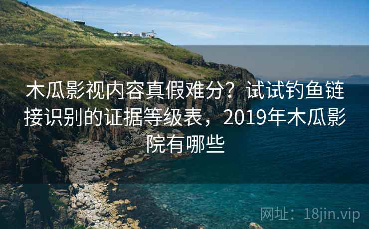 木瓜影视内容真假难分？试试钓鱼链接识别的证据等级表，2019年木瓜影院有哪些