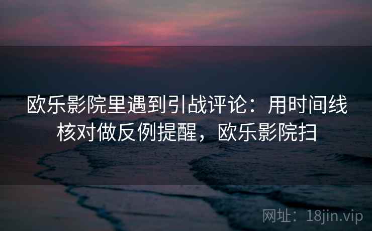 欧乐影院里遇到引战评论：用时间线核对做反例提醒，欧乐影院扫