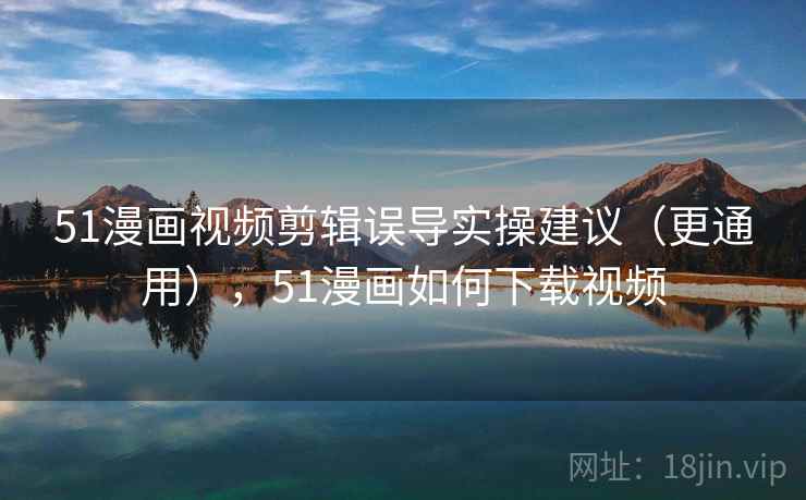 51漫画视频剪辑误导实操建议（更通用），51漫画如何下载视频