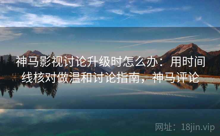 神马影视讨论升级时怎么办：用时间线核对做温和讨论指南，神马评论