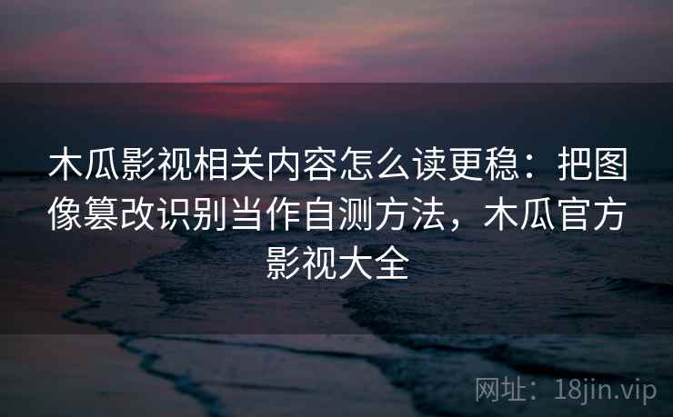 木瓜影视相关内容怎么读更稳：把图像篡改识别当作自测方法，木瓜官方影视大全