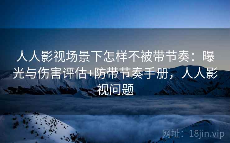 人人影视场景下怎样不被带节奏：曝光与伤害评估+防带节奏手册，人人影视问题
