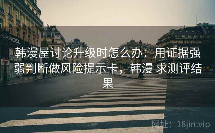 韩漫屋讨论升级时怎么办：用证据强弱判断做风险提示卡，韩漫 求测评结果