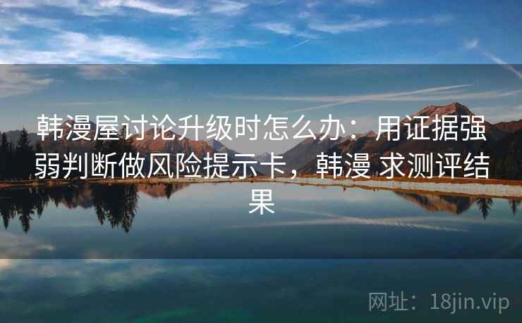 韩漫屋讨论升级时怎么办：用证据强弱判断做风险提示卡，韩漫 求测评结果