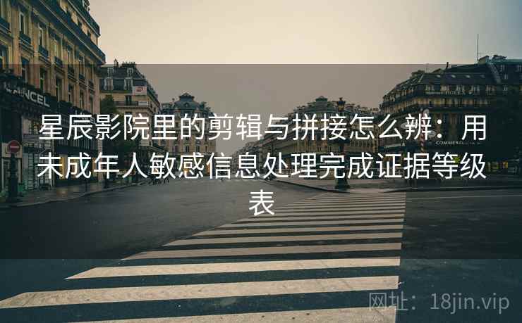 星辰影院里的剪辑与拼接怎么辨：用未成年人敏感信息处理完成证据等级表
