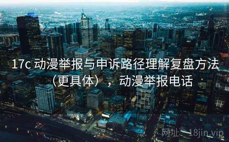 17c 动漫举报与申诉路径理解复盘方法（更具体），动漫举报电话