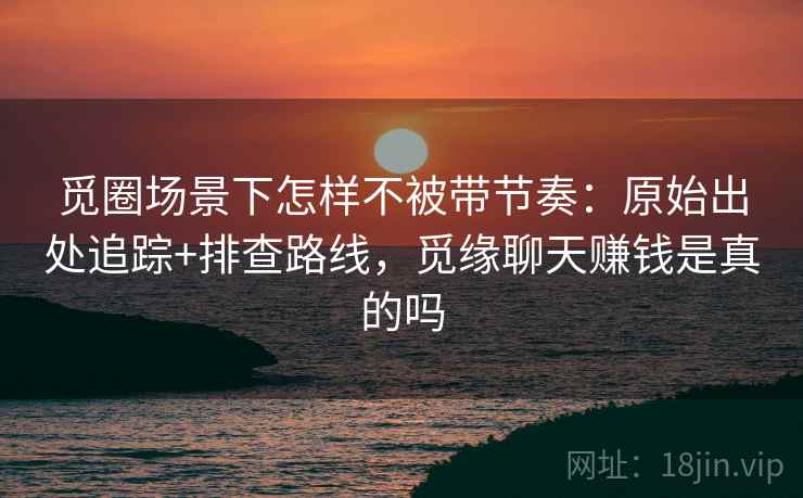 觅圈场景下怎样不被带节奏：原始出处追踪+排查路线，觅缘聊天赚钱是真的吗