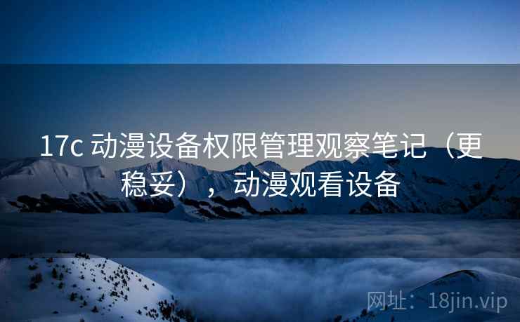 17c 动漫设备权限管理观察笔记(更稳妥),动漫观看设备 17c 动漫设备权限管理观察笔记(更稳妥),动漫观看设备
