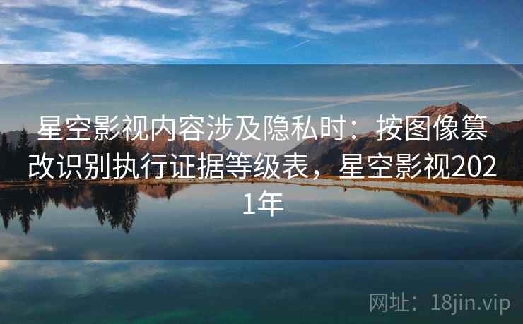 星空影视内容涉及隐私时：按图像篡改识别执行证据等级表，星空影视2021年