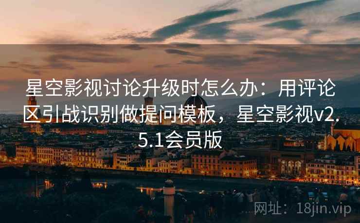 星空影视讨论升级时怎么办：用评论区引战识别做提问模板，星空影视v2.5.1会员版