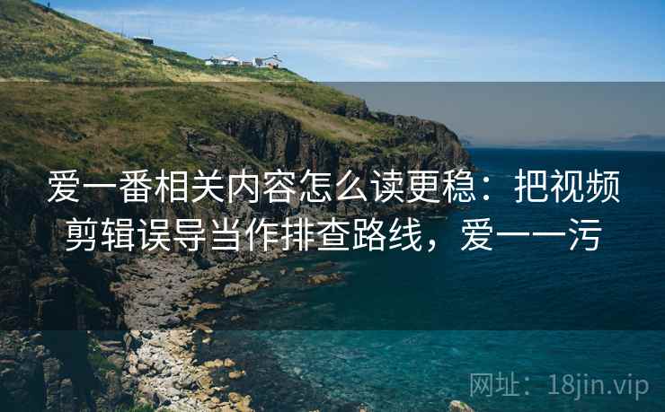 爱一番相关内容怎么读更稳：把视频剪辑误导当作排查路线，爱一一污
