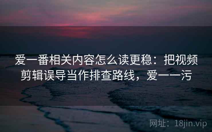 爱一番相关内容怎么读更稳:把视频剪辑误导当作排查路线,爱一一污 爱一番相关内容怎么读更稳:把视频剪辑误导当作排查路线,爱一一污