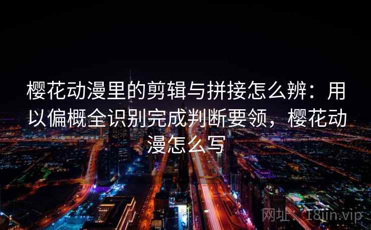 樱花动漫里的剪辑与拼接怎么辨：用以偏概全识别完成判断要领，樱花动漫怎么写
