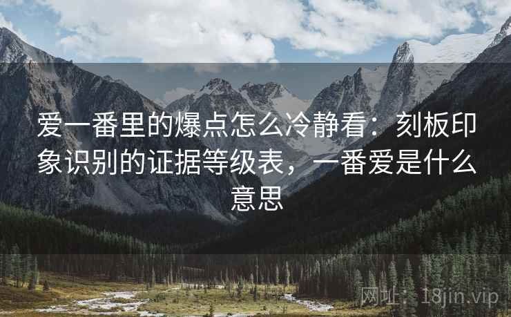 爱一番里的爆点怎么冷静看:刻板印象识别的证据等级表,一番爱是什么意思 爱一番里的爆点怎么冷静看:刻板印象识别的证据等级表,一番爱是什么意思