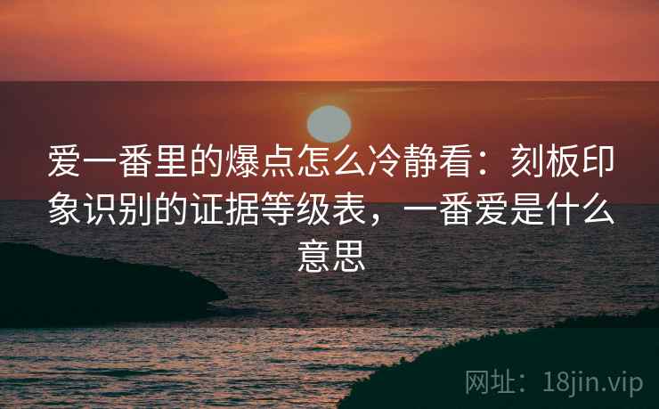 爱一番里的爆点怎么冷静看：刻板印象识别的证据等级表，一番爱是什么意思
