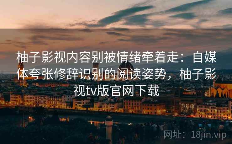 柚子影视内容别被情绪牵着走：自媒体夸张修辞识别的阅读姿势，柚子影视tv版官网下载