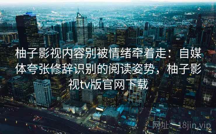 柚子影视内容别被情绪牵着走:自媒体夸张修辞识别的阅读姿势,柚子影视tv版官网下载 柚子影视内容别被情绪牵着走:自媒体夸张修辞识别的阅读姿势,柚子影视tv版官网下载
