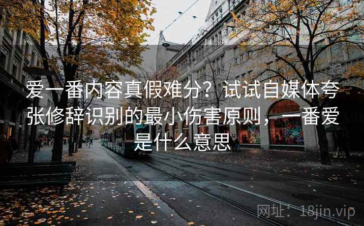 爱一番内容真假难分?试试自媒体夸张修辞识别的最小伤害原则,一番爱是什么意思 爱一番内容真假难分?试试自媒体夸张修辞识别的最小伤害原则,一番爱是什么意思