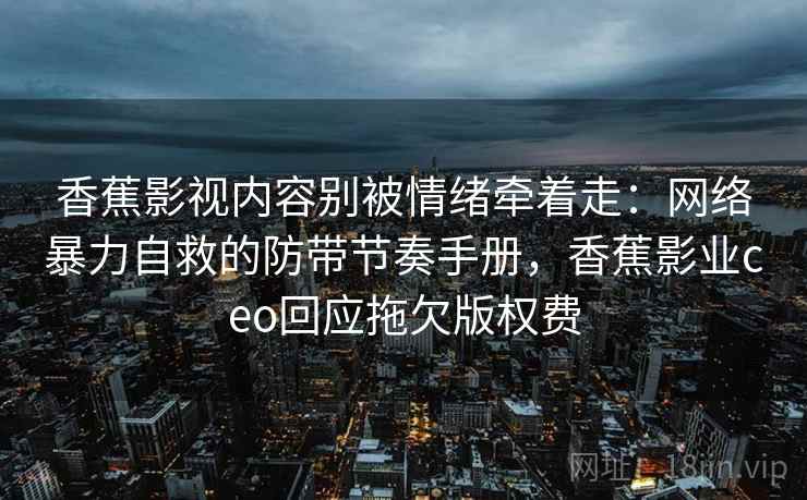 香蕉影视内容别被情绪牵着走：网络暴力自救的防带节奏手册，香蕉影业ceo回应拖欠版权费