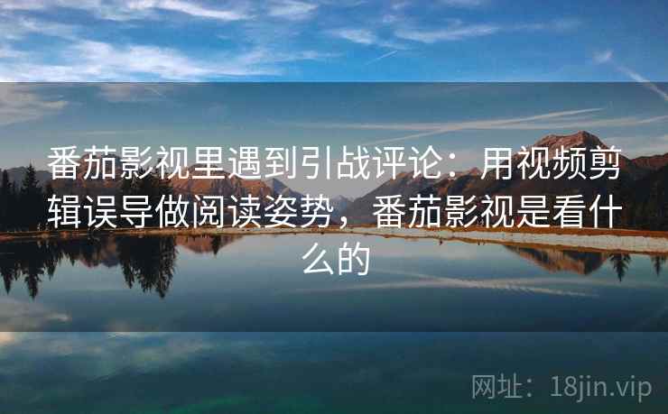 番茄影视里遇到引战评论：用视频剪辑误导做阅读姿势，番茄影视是看什么的