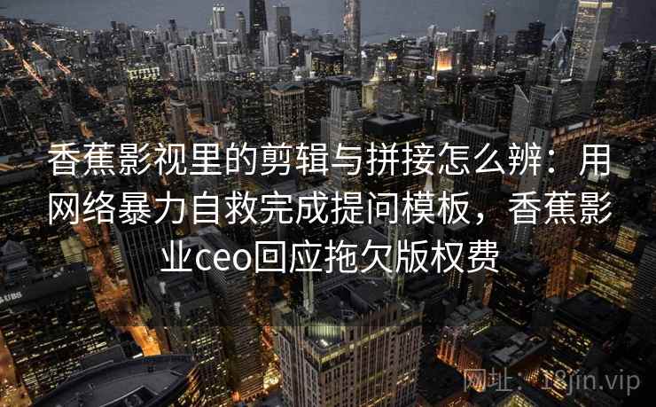 香蕉影视里的剪辑与拼接怎么辨：用网络暴力自救完成提问模板，香蕉影业ceo回应拖欠版权费