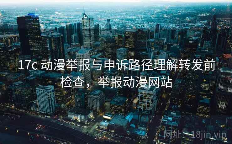 17c 动漫举报与申诉路径理解转发前检查，举报动漫网站