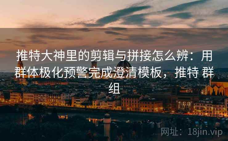 推特大神里的剪辑与拼接怎么辨：用群体极化预警完成澄清模板，推特 群组