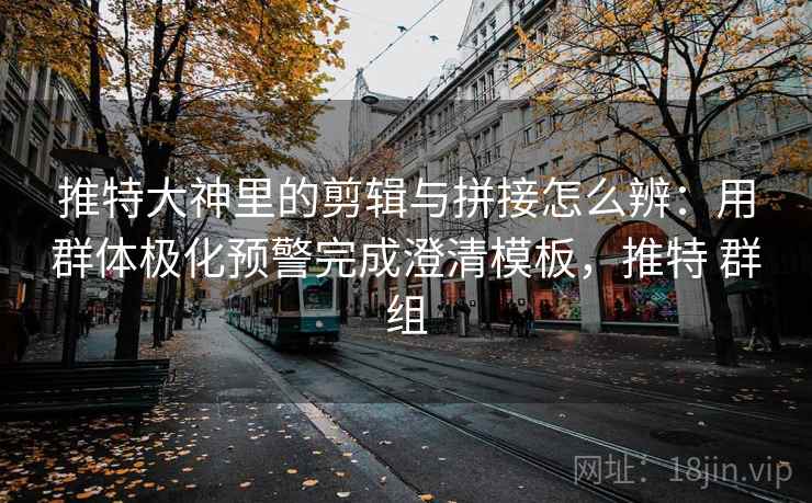 推特大神里的剪辑与拼接怎么辨：用群体极化预警完成澄清模板，推特 群组