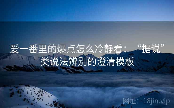 爱一番里的爆点怎么冷静看:“据说”类说法辨别的澄清模板 爱一番里的爆点怎么冷静看:“据说”类说法辨别的澄清模板