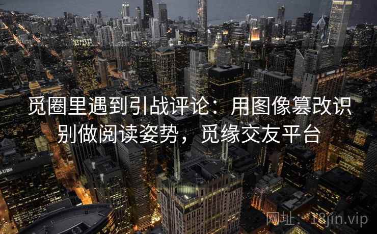 觅圈里遇到引战评论：用图像篡改识别做阅读姿势，觅缘交友平台